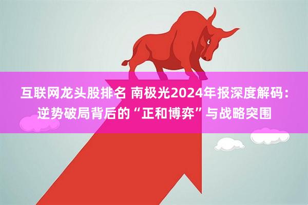 互联网龙头股排名 南极光2024年报深度解码：逆势破局背后的“正和博弈”与战略突围