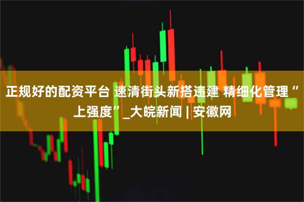 正规好的配资平台 速清街头新搭违建 精细化管理“上强度”_大皖新闻 | 安徽网