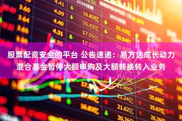 股票配资安全的平台 公告速递：易方达成长动力混合基金暂停大额申购及大额转换转入业务