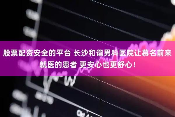 股票配资安全的平台 长沙和谐男科医院让慕名前来就医的患者 更安心也更舒心！