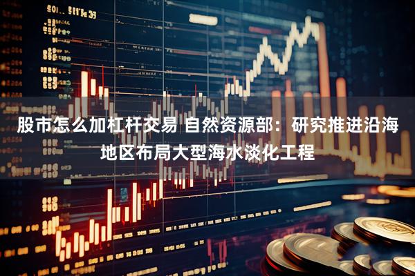 股市怎么加杠杆交易 自然资源部：研究推进沿海地区布局大型海水淡化工程