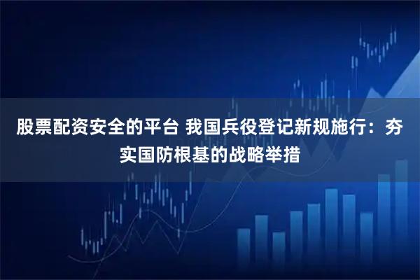 股票配资安全的平台 我国兵役登记新规施行：夯实国防根基的战略举措