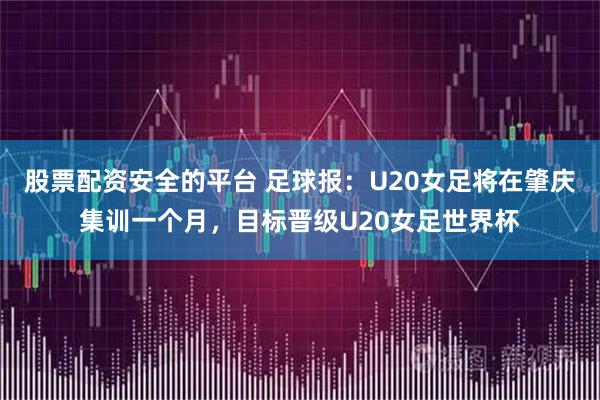 股票配资安全的平台 足球报：U20女足将在肇庆集训一个月，目标晋级U20女足世界杯
