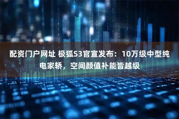 配资门户网址 极狐S3官宣发布：10万级中型纯电家轿，空间颜值补能皆越级