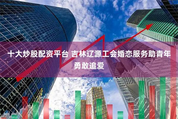 十大炒股配资平台 吉林辽源工会婚恋服务助青年勇敢追爱