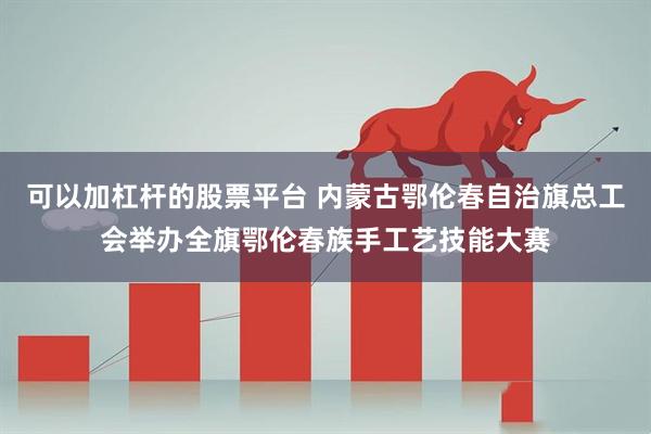 可以加杠杆的股票平台 内蒙古鄂伦春自治旗总工会举办全旗鄂伦春族手工艺技能大赛