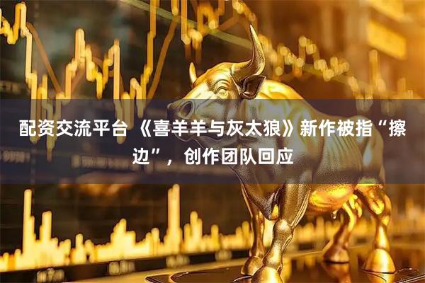 配资交流平台 《喜羊羊与灰太狼》新作被指“擦边”，创作团队回应