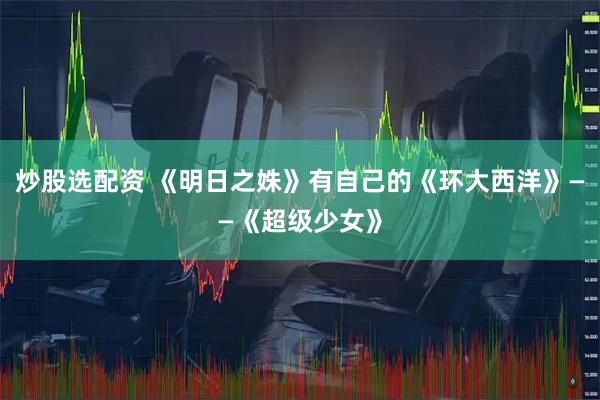 炒股选配资 《明日之姝》有自己的《环大西洋》——《超级少女》