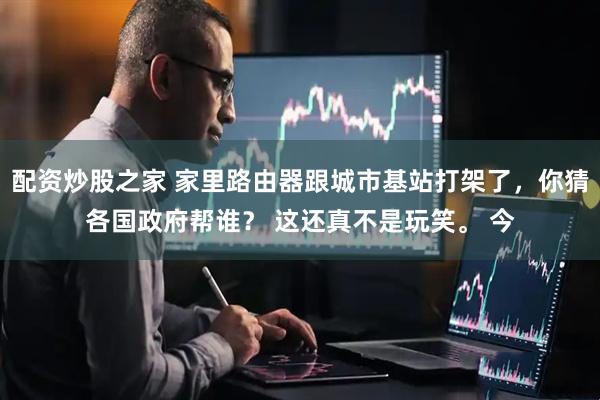 配资炒股之家 家里路由器跟城市基站打架了，你猜各国政府帮谁？ 这还真不是玩笑。 今